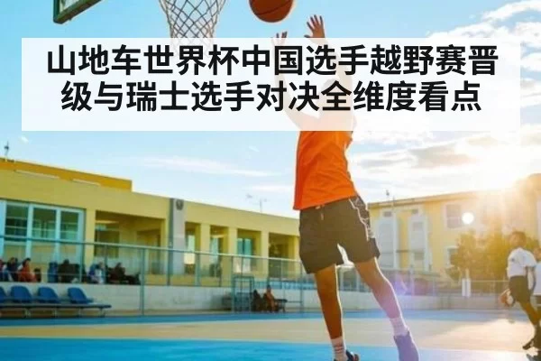 山地车世界杯中国选手越野赛晋级与瑞士选手对决全维度看点